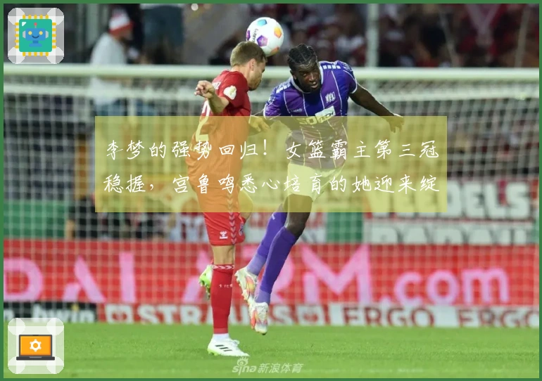李梦的强势回归！女篮霸主第三冠稳握，宫鲁鸣悉心培育的她迎来绽放时刻
