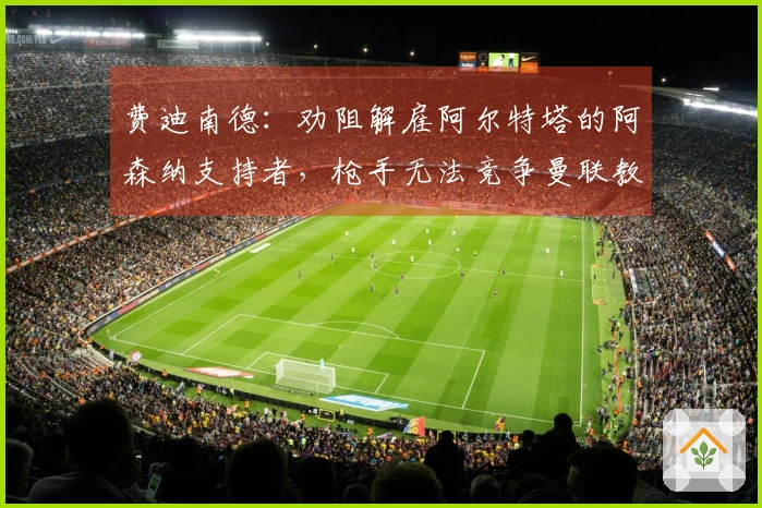 费迪南德：劝阻解雇阿尔特塔的阿森纳支持者，枪手无法竞争曼联教练人选