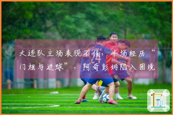 大连队主场表现不佳，半场经历“门框与进球”，阿奇彭姆陷入困境