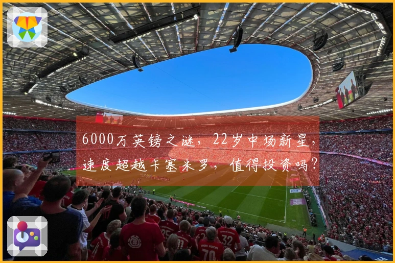 6000万英镑之谜，22岁中场新星，速度超越卡塞米罗，值得投资吗？