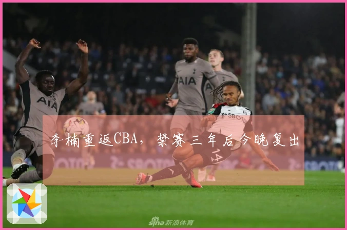 李楠重返CBA，禁赛三年后今晚复出