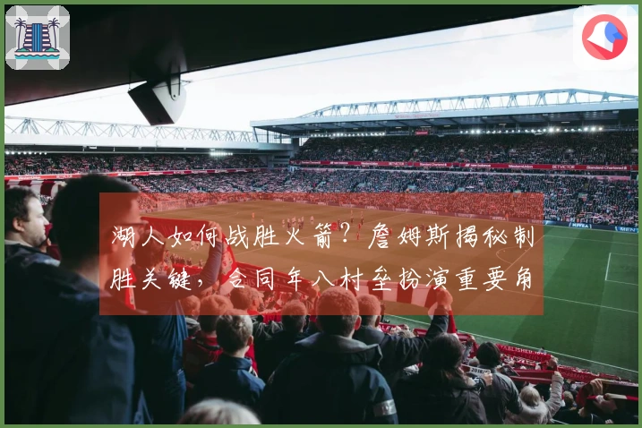 湖人如何战胜火箭？詹姆斯揭秘制胜关键，合同年八村垒扮演重要角色。