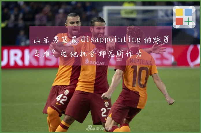 山东男篮最 disappointing 的球员是谁？给他机会却无所作为