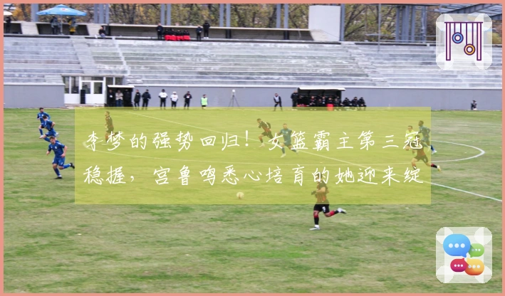李梦的强势回归！女篮霸主第三冠稳握，宫鲁鸣悉心培育的她迎来绽放时刻
