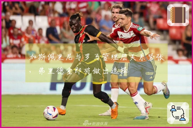 加斯佩里尼与罗马管理层关系紧张，弗里德金即将做出选择