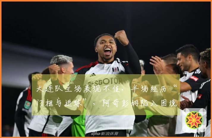 大连队主场表现不佳，半场经历“门框与进球”，阿奇彭姆陷入困境