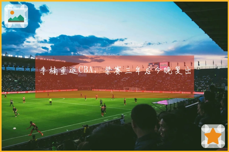 李楠重返CBA，禁赛三年后今晚复出