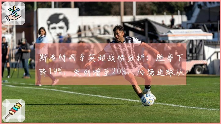 斯洛特两季英超战绩分析：胜率下降19%，失利增至20%，均场进球从2.3降至1.6