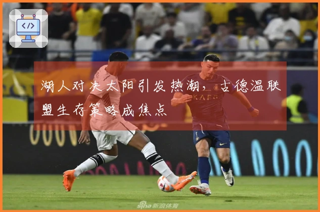 湖人对决太阳引发热潮，古德温联盟生存策略成焦点